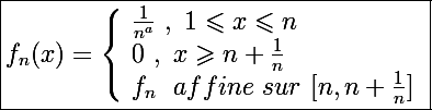 \Large \boxed{f_n(x)=\left\lbrace\begin{array}l \frac{1}{n^a}~,~1\leqslant x\leqslant n \\ 0~,~x\geqslant n+\frac{1}{n} \\ f_n~~affine~sur~[n,n+\frac{1}{n}] \end{array}}
